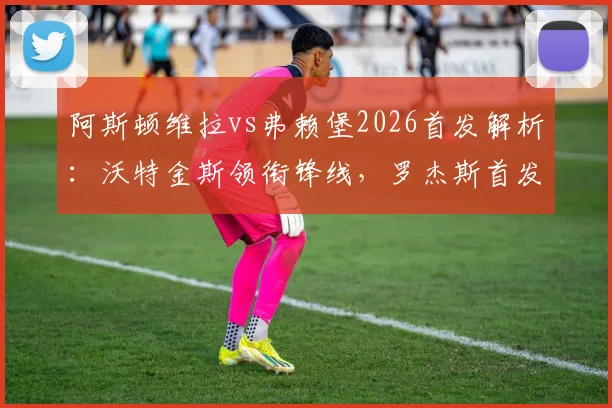 阿斯顿维拉vs弗赖堡2026首发解析：沃特金斯领衔锋线，罗杰斯首发，桑乔替补待命