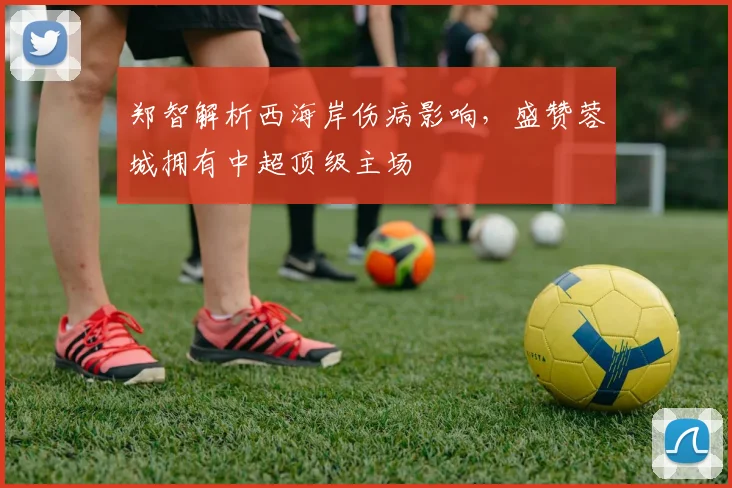 郑智解析西海岸伤病影响,盛赞蓉城拥有中超顶级主场