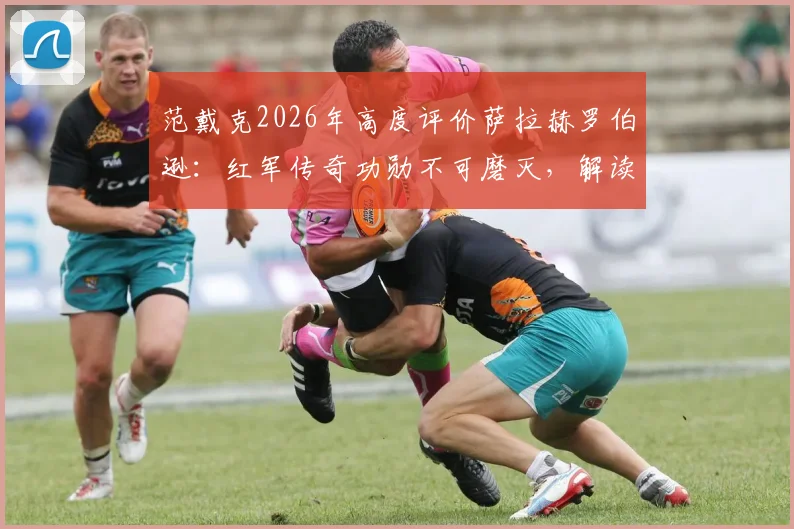 范戴克2026年高度评价萨拉赫罗伯逊：红军传奇功勋不可磨灭，解读两人安菲尔德生涯关键贡献