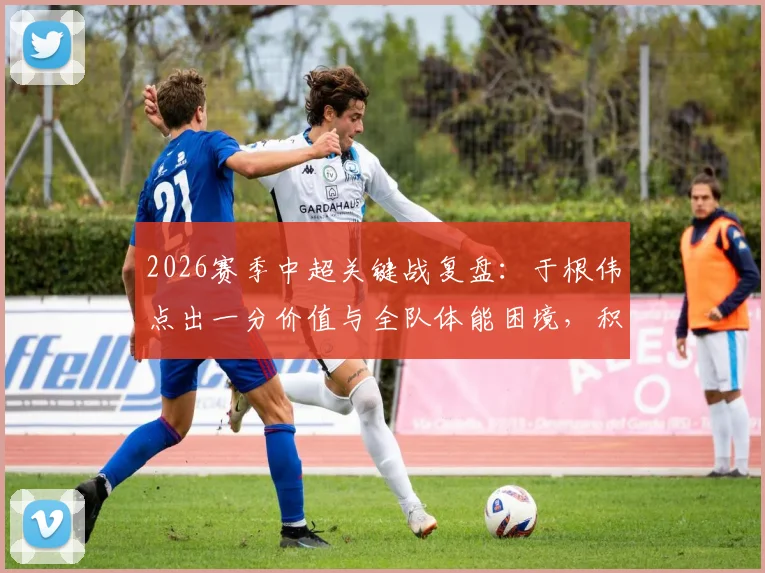 2026赛季中超关键战复盘：于根伟点出一分价值与全队体能困境，积分清零后的战略思考