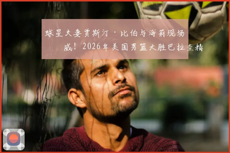 球星夫妻贾斯汀·比伯与海莉现场助威!2026年美国男篮大胜巴拉圭精彩瞬间与场边花絮全记录