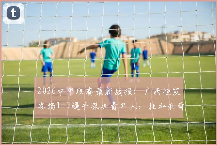 2026中甲联赛最新战报:广西恒宸客场1-1逼平深圳青年人,杜加利奇与纪天乐各入一球,积分榜形势有何变化?