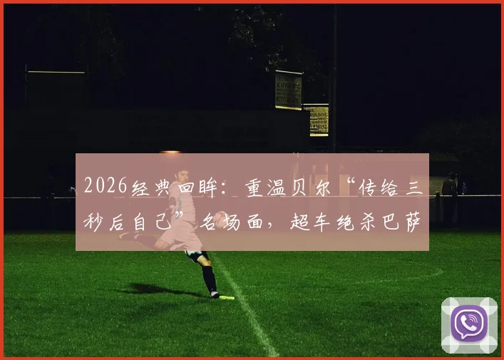 2026经典回眸:重温贝尔“传给三秒后自己”名场面,超车绝杀巴萨夺国王杯全程解析
