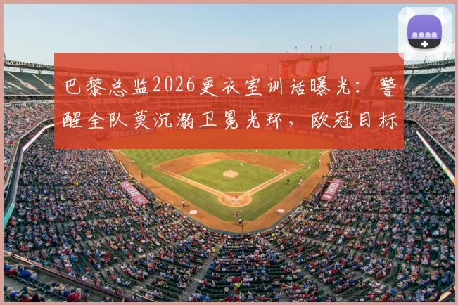 巴黎总监2026更衣室训话曝光:警醒全队莫沉溺卫冕光环,欧冠目标唯有“继续夺冠”