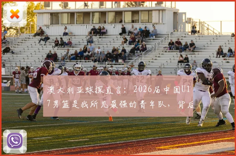澳大利亚球探直言：2026届中国U17男篮是我所见最强的青年队，背后青训体系与未来之星全解析