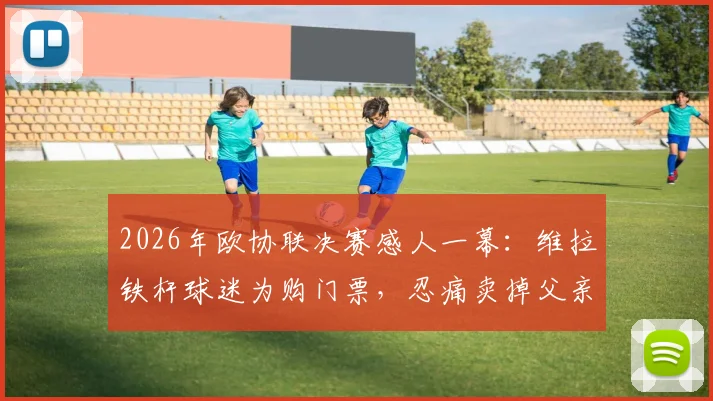 2026年欧协联决赛感人一幕：维拉铁杆球迷为购门票，忍痛卖掉父亲遗留钻戒引热议