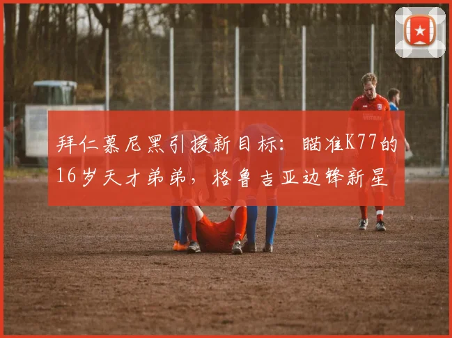 拜仁慕尼黑引援新目标:瞄准K77的16岁天才弟弟,格鲁吉亚边锋新星引豪门争夺