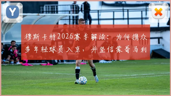 穆斯卡特2026赛季解读:为何携众多年轻球员入京,并坚信蒙哥马利将带队成功
