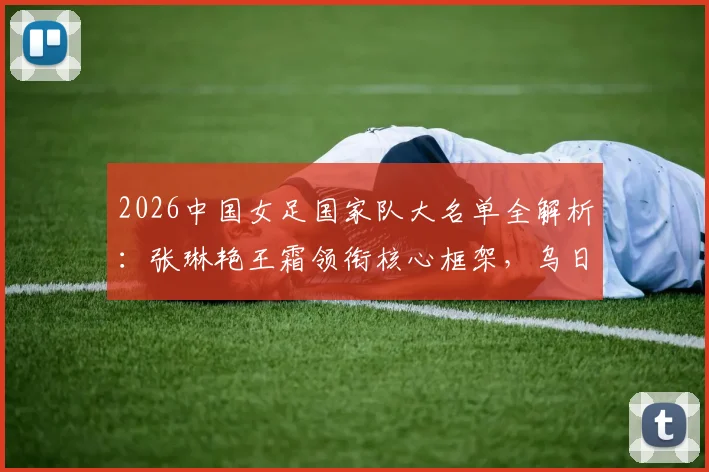 2026中国女足国家队大名单全解析:张琳艳王霜领衔核心框架,乌日古木拉邵子钦等新面孔入选看点
