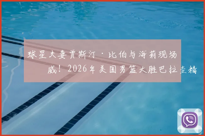 球星夫妻贾斯汀·比伯与海莉现场助威！2026年美国男篮大胜巴拉圭精彩瞬间与场边花絮全记录