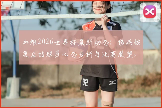 加维2026世界杯最新动态：伤病恢复后的球员心态分析与比赛展望，西班牙新星专访实录