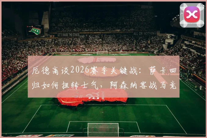厄德高谈2026赛季关键战：萨卡回归如何扭转士气，阿森纳客战马竞的战术挑战与应对指南