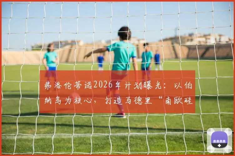 弗洛伦蒂诺2026年计划曝光:以伯纳乌为核心,打造马德里“南欧硅谷”科技园区,全面对标美国硅谷