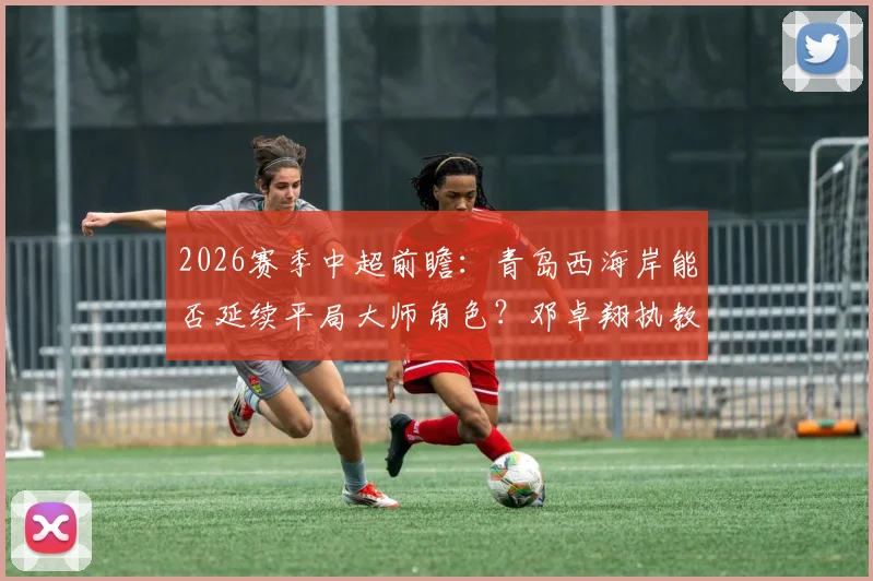 2026赛季中超前瞻：青岛西海岸能否延续平局大师角色？邓卓翔执教武汉卓尔成保级关键