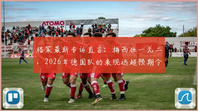 格策最新专访直言:梅西独一无二,2026年德国队的表现远超预期令人惊喜