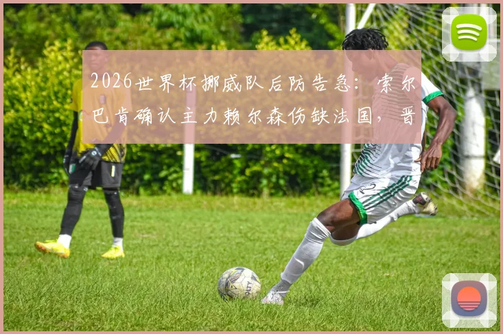 2026世界杯挪威队后防告急:索尔巴肯确认主力赖尔森伤缺法国,晋级形势分析