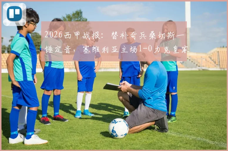 2026西甲战报:替补奇兵桑切斯一锤定音,塞维利亚主场1-0力克皇家社会,积分榜迎关键三分