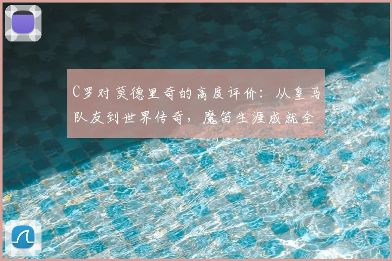 C罗对莫德里奇的高度评价：从皇马队友到世界传奇，魔笛生涯成就全解析