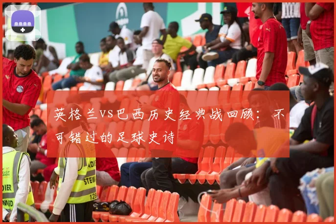 英格兰vs巴西历史经典战回顾：不可错过的足球史诗
