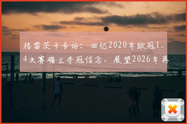 格雷茨卡专访:回忆2020年欧冠1_4决赛确立夺冠信念,展望2026年再战欧冠征程