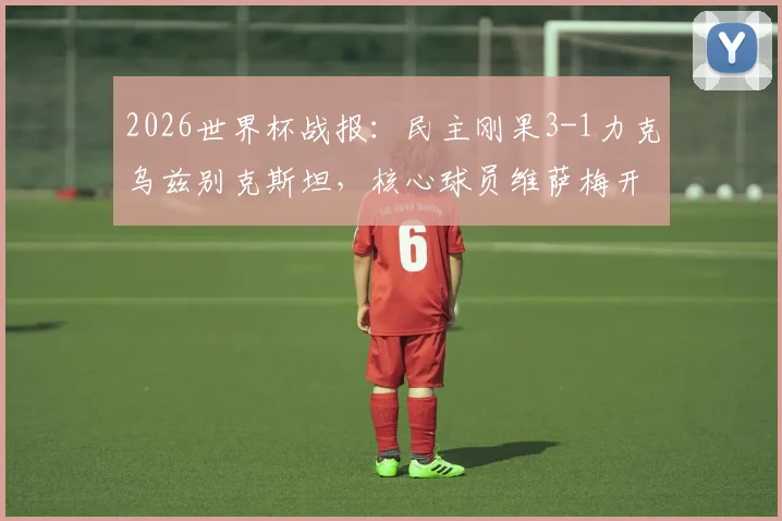 2026世界杯战报:民主刚果3-1力克乌兹别克斯坦,核心球员维萨梅开二度率队强势晋级