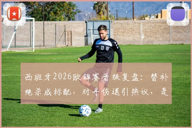 西班牙2026欧锦赛晋级复盘：替补绝杀成标配，对手伤退引热议，是运气还是战术使然？