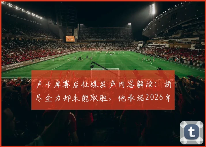 卢卡库赛后社媒发声内容解读:拼尽全力却未能取胜,他承诺2026年必将带领球队卷土重来