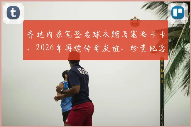 齐达内亲笔签名球衣赠马塞洛卡卡，2026年再续传奇友谊，珍贵纪念引爆球迷热议