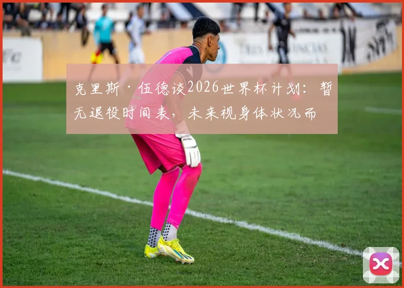 克里斯·伍德谈2026世界杯计划：暂无退役时间表，未来视身体状况而定