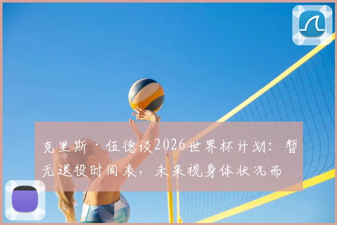 克里斯·伍德谈2026世界杯计划：暂无退役时间表，未来视身体状况而定