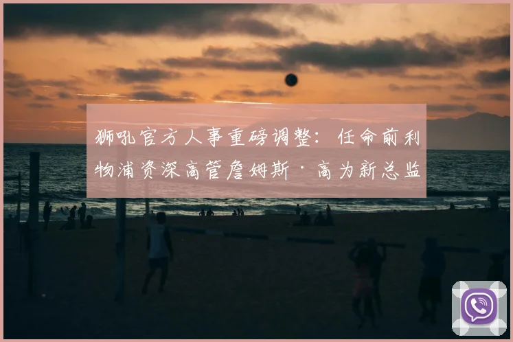 狮吼官方人事重磅调整：任命前利物浦资深高管詹姆斯·高为新总监，2026年履历解析与新赛季展望