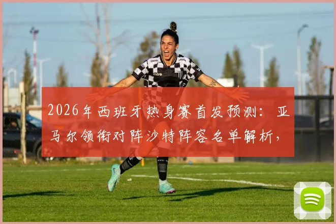 2026年西班牙热身赛首发预测:亚马尔领衔对阵沙特阵容名单解析,奥尔莫状态成关键看点