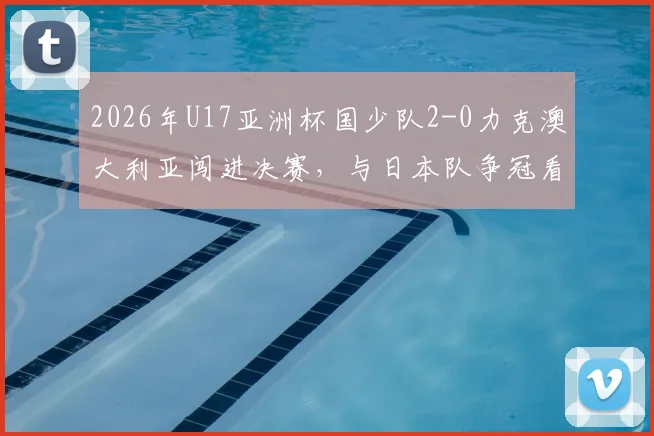 2026年U17亚洲杯国少队2-0力克澳大利亚闯进决赛，与日本队争冠看点及前景深度分析