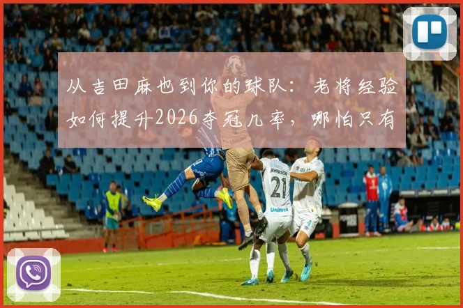 从吉田麻也到你的球队:老将经验如何提升2026夺冠几率,哪怕只有1%也值得争取