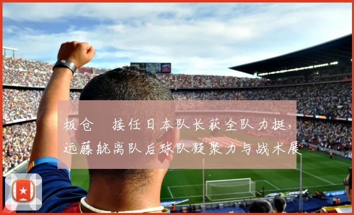 板仓滉接任日本队长获全队力挺，远藤航离队后球队凝聚力与战术展望分析