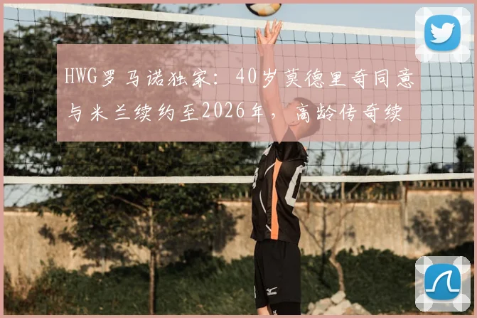 HWG罗马诺独家：40岁莫德里奇同意与米兰续约至2026年，高龄传奇续约原因及薪资结构详解