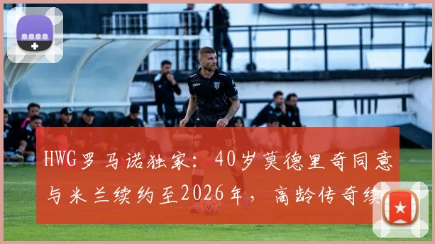 HWG罗马诺独家:40岁莫德里奇同意与米兰续约至2026年,高龄传奇续约原因及薪资结构详解