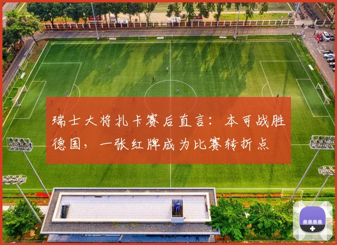 瑞士大将扎卡赛后直言：本可战胜德国，一张红牌成为比赛转折点