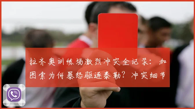 拉齐奥训练场激烈冲突全记录：加图索为何暴怒驱逐泰勒？冲突细节与球员未来分析