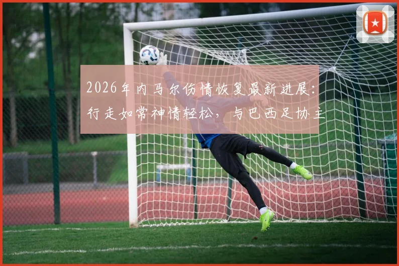 2026年内马尔伤情恢复最新进展：行走如常神情轻松，与巴西足协主席互动细节全解析，彻底打破离队传闻