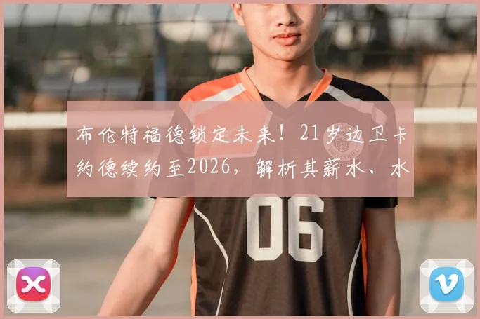 布伦特福德锁定未来！21岁边卫卡约德续约至2026，解析其薪水、水平及对球队长远意义