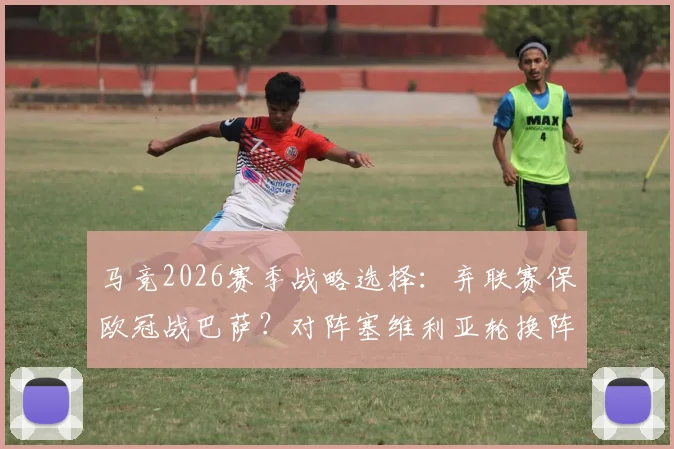 马竞2026赛季战略选择：弃联赛保欧冠战巴萨？对阵塞维利亚轮换阵容影响深度解读