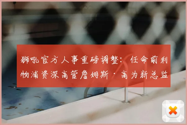 狮吼官方人事重磅调整：任命前利物浦资深高管詹姆斯·高为新总监，2026年履历解析与新赛季展望