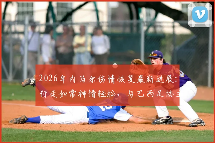 2026年内马尔伤情恢复最新进展:行走如常神情轻松,与巴西足协主席互动细节全解析,彻底打破离队传闻