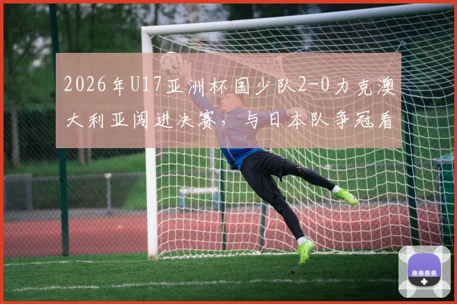 2026年U17亚洲杯国少队2-0力克澳大利亚闯进决赛，与日本队争冠看点及前景深度分析