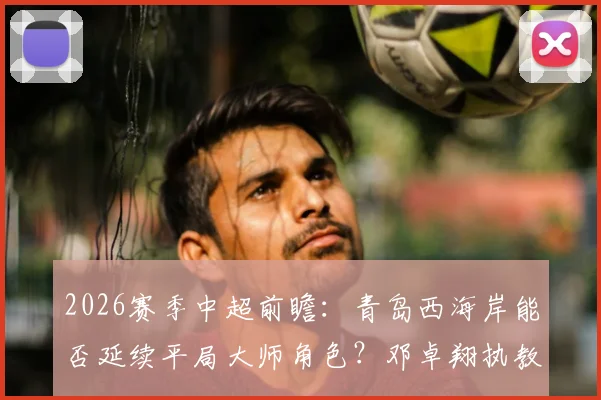 2026赛季中超前瞻:青岛西海岸能否延续平局大师角色?邓卓翔执教武汉卓尔成保级关键