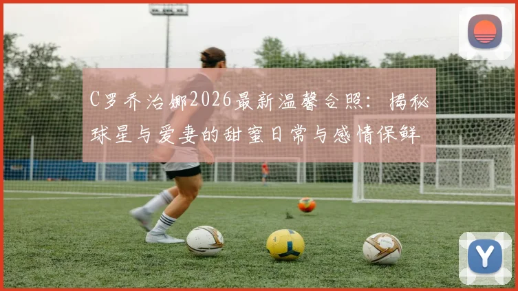 C罗乔治娜2026最新温馨合照：揭秘球星与爱妻的甜蜜日常与感情保鲜秘诀