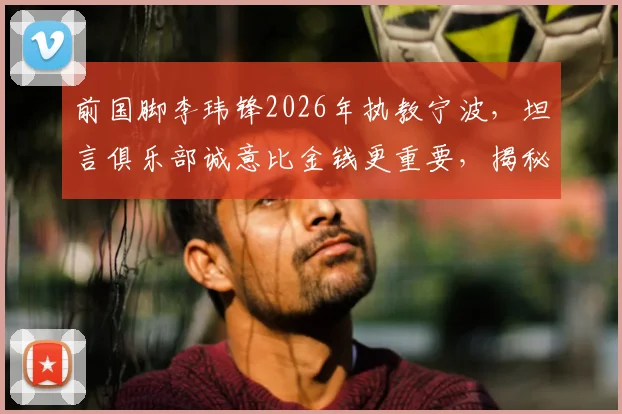 前国脚李玮锋2026年执教宁波，坦言俱乐部诚意比金钱更重要，揭秘选择背后的真实考量