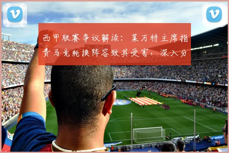 西甲联赛争议解读:莱万特主席指责马竞轮换阵容致其受害,深入分析赛果影响与规则博弈