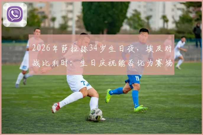 2026年萨拉赫34岁生日夜，埃及对战比利时：生日庆祝能否化为赛场好运？看球队战术调整与巨星发挥